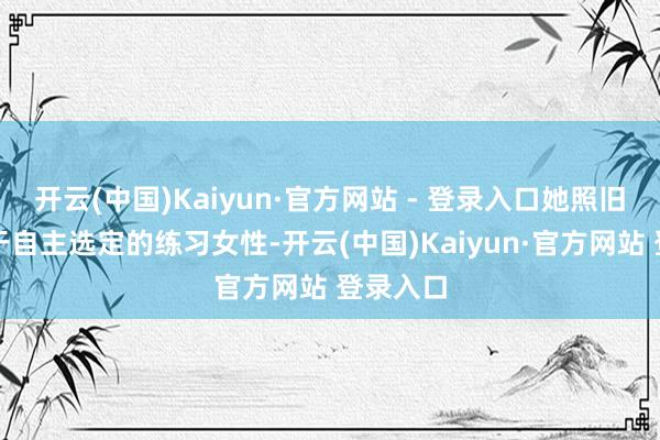 开云(中国)Kaiyun·官方网站 - 登录入口她照旧一位勇于自主选定的练习女性-开云(中国)Kaiyun·官方网站 登录入口
