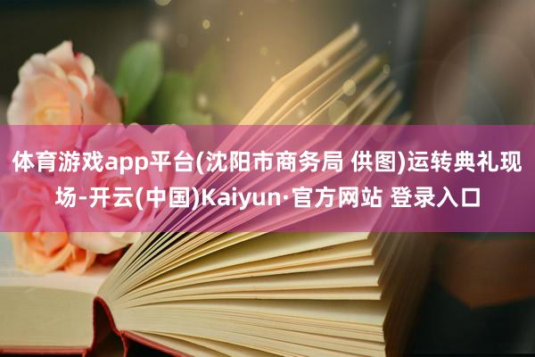 体育游戏app平台(沈阳市商务局 供图) 运转典礼现场-开云(中国)Kaiyun·官方网站 登录入口