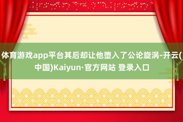 体育游戏app平台其后却让他堕入了公论旋涡-开云(中国)Kaiyun·官方网站 登录入口