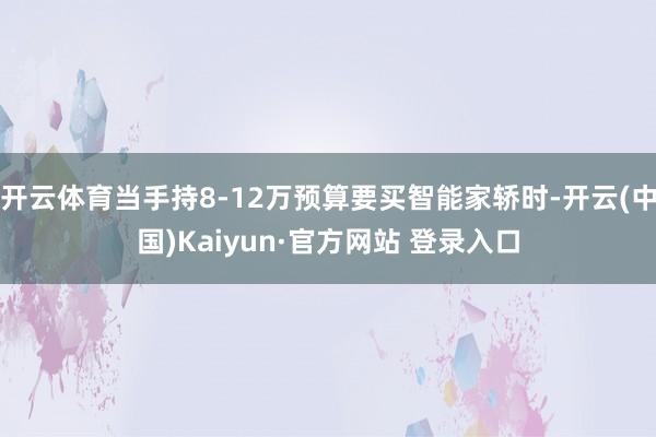 开云体育当手持8-12万预算要买智能家轿时-开云(中国)Kaiyun·官方网站 登录入口