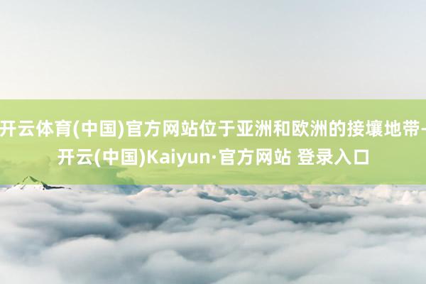 开云体育(中国)官方网站位于亚洲和欧洲的接壤地带-开云(中国)Kaiyun·官方网站 登录入口