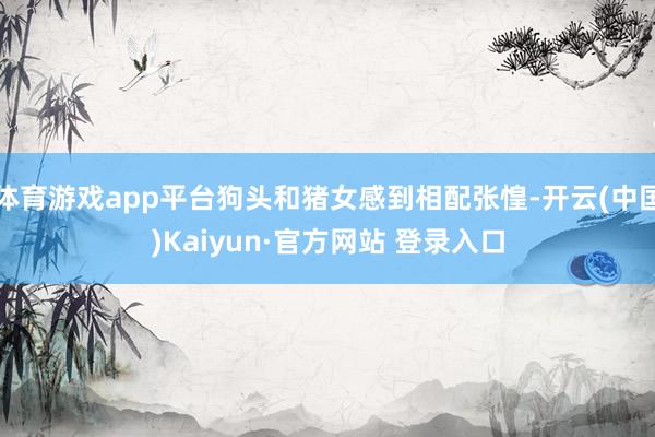 体育游戏app平台狗头和猪女感到相配张惶-开云(中国)Kaiyun·官方网站 登录入口
