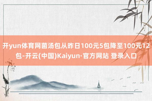 开yun体育网菌汤包从昨日100元5包降至100元12包-开云(中国)Kaiyun·官方网站 登录入口