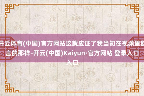开云体育(中国)官方网站这就应证了我当初在视频里断言的那样-开云(中国)Kaiyun·官方网站 登录入口