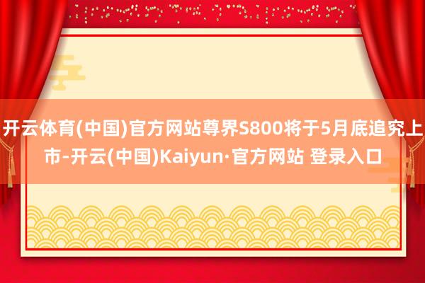 开云体育(中国)官方网站尊界S800将于5月底追究上市-开云(中国)Kaiyun·官方网站 登录入口