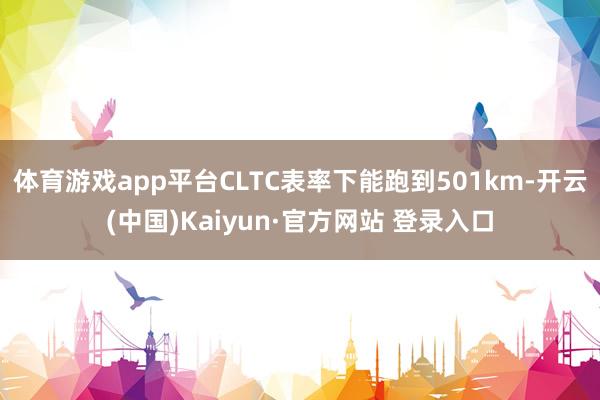 体育游戏app平台CLTC表率下能跑到501km-开云(中国)Kaiyun·官方网站 登录入口