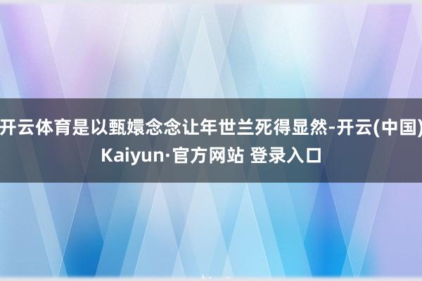 开云体育是以甄嬛念念让年世兰死得显然-开云(中国)Kaiyun·官方网站 登录入口