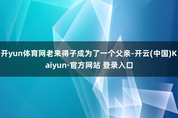 开yun体育网老来得子成为了一个父亲-开云(中国)Kaiyun·官方网站 登录入口