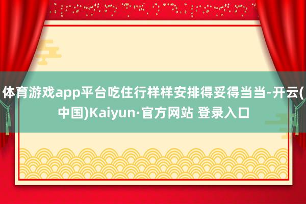 体育游戏app平台吃住行样样安排得妥得当当-开云(中国)Kaiyun·官方网站 登录入口