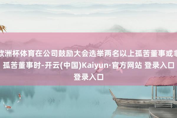 欧洲杯体育在公司鼓励大会选举两名以上孤苦董事或非孤苦董事时-开云(中国)Kaiyun·官方网站 登录入口