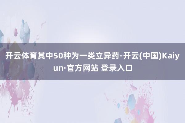开云体育其中50种为一类立异药-开云(中国)Kaiyun·官方网站 登录入口