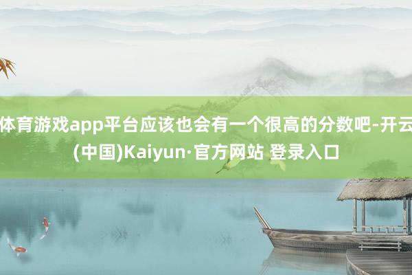 体育游戏app平台应该也会有一个很高的分数吧-开云(中国)Kaiyun·官方网站 登录入口