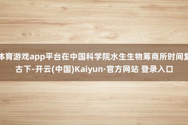 体育游戏app平台在中国科学院水生生物筹商所时间复古下-开云(中国)Kaiyun·官方网站 登录入口