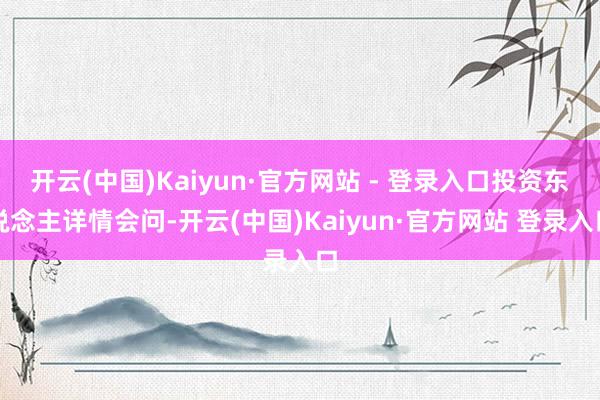 开云(中国)Kaiyun·官方网站 - 登录入口投资东说念主详情会问-开云(中国)Kaiyun·官方网站 登录入口