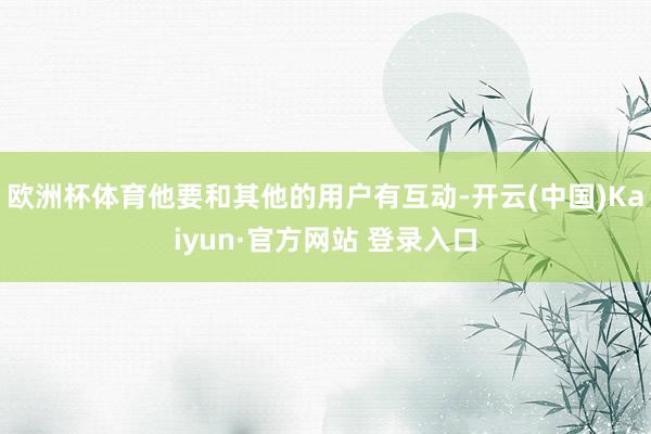 欧洲杯体育他要和其他的用户有互动-开云(中国)Kaiyun·官方网站 登录入口