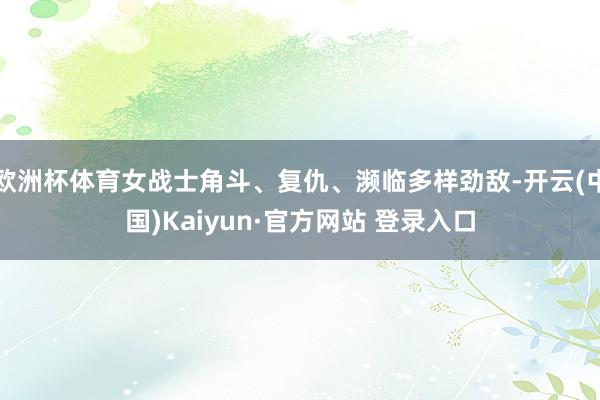 欧洲杯体育女战士角斗、复仇、濒临多样劲敌-开云(中国)Kaiyun·官方网站 登录入口