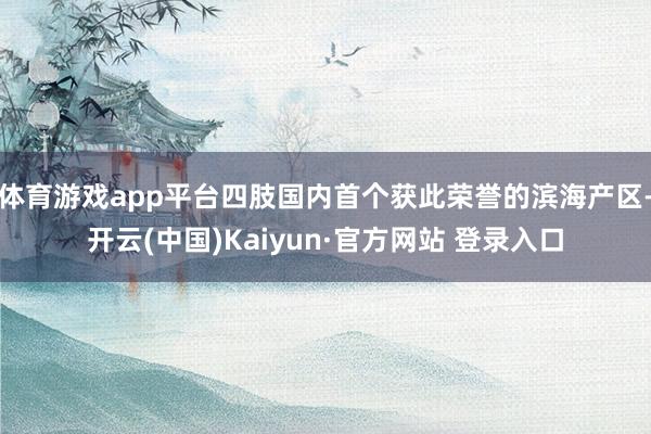 体育游戏app平台四肢国内首个获此荣誉的滨海产区-开云(中国)Kaiyun·官方网站 登录入口