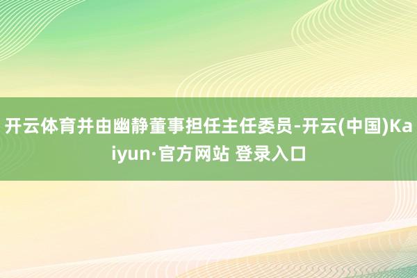 开云体育并由幽静董事担任主任委员-开云(中国)Kaiyun·官方网站 登录入口