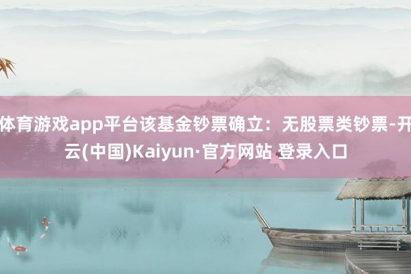 体育游戏app平台该基金钞票确立:无股票类钞票-开云(中国)Kaiyun·官方网站 登录入口