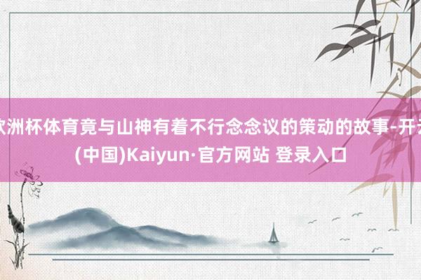 欧洲杯体育竟与山神有着不行念念议的策动的故事-开云(中国)Kaiyun·官方网站 登录入口