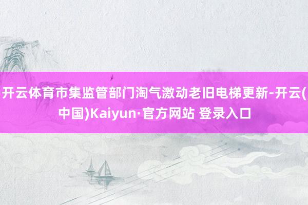 开云体育 市集监管部门淘气激动老旧电梯更新-开云(中国)Kaiyun·官方网站 登录入口