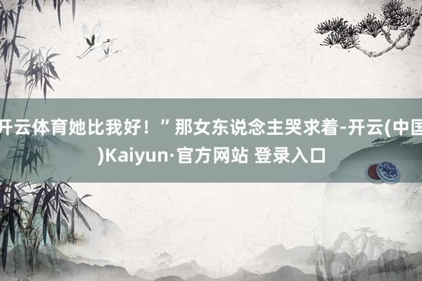 开云体育她比我好！”那女东说念主哭求着-开云(中国)Kaiyun·官方网站 登录入口