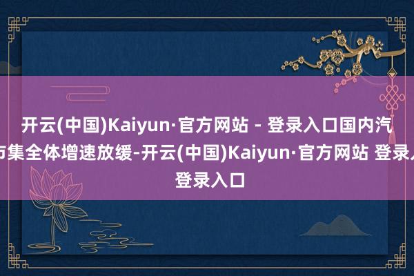 开云(中国)Kaiyun·官方网站 - 登录入口国内汽车市集全体增速放缓-开云(中国)Kaiyun·官方网站 登录入口