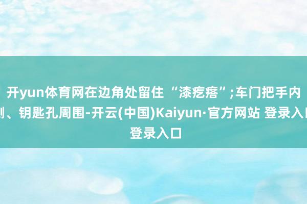 开yun体育网在边角处留住 “漆疙瘩”;车门把手内侧、钥匙孔周围-开云(中国)Kaiyun·官方网站 登录入口