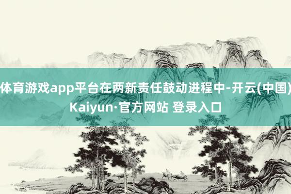 体育游戏app平台在两新责任鼓动进程中-开云(中国)Kaiyun·官方网站 登录入口