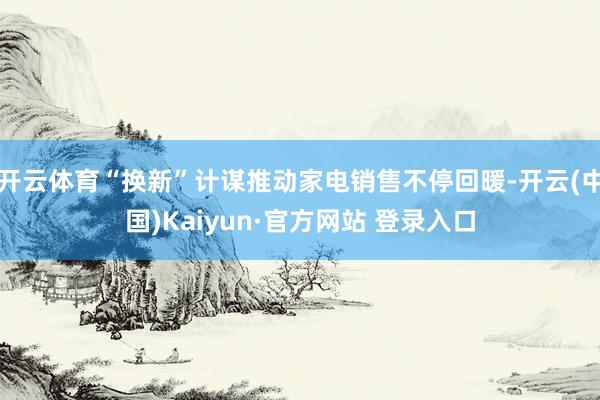 开云体育“换新”计谋推动家电销售不停回暖-开云(中国)Kaiyun·官方网站 登录入口