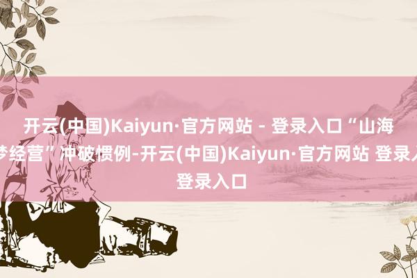 开云(中国)Kaiyun·官方网站 - 登录入口“山海逐梦经营”冲破惯例-开云(中国)Kaiyun·官方网站 登录入口