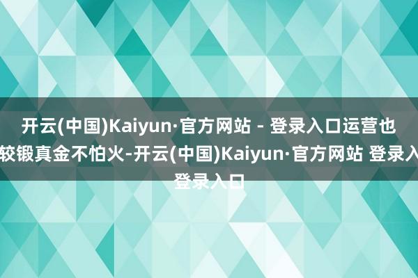 开云(中国)Kaiyun·官方网站 - 登录入口运营也比较锻真金不怕火-开云(中国)Kaiyun·官方网站 登录入口