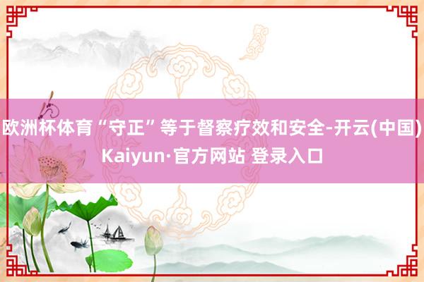 欧洲杯体育“守正”等于督察疗效和安全-开云(中国)Kaiyun·官方网站 登录入口