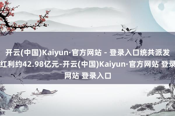 开云(中国)Kaiyun·官方网站 - 登录入口统共派发现款红利约42.98亿元-开云(中国)Kaiyun·官方网站 登录入口