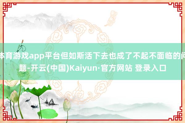 体育游戏app平台但如斯活下去也成了不起不面临的问题-开云(中国)Kaiyun·官方网站 登录入口