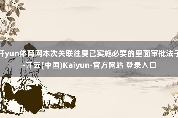 开yun体育网本次关联往复已实施必要的里面审批法子-开云(中国)Kaiyun·官方网站 登录入口