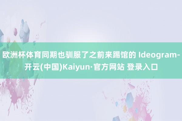 欧洲杯体育同期也驯服了之前来踢馆的 Ideogram-开云(中国)Kaiyun·官方网站 登录入口