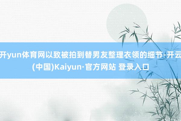 开yun体育网以致被拍到替男友整理衣领的细节-开云(中国)Kaiyun·官方网站 登录入口