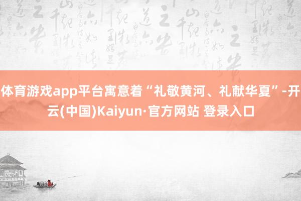 体育游戏app平台寓意着“礼敬黄河、礼献华夏”-开云(中国)Kaiyun·官方网站 登录入口