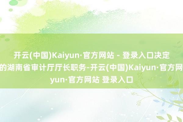 开云(中国)Kaiyun·官方网站 - 登录入口决定免去陈博彰的湖南省审计厅厅长职务-开云(中国)Kaiyun·官方网站 登录入口
