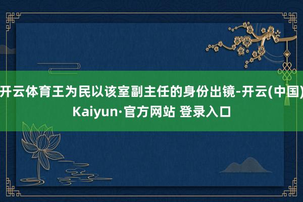 开云体育王为民以该室副主任的身份出镜-开云(中国)Kaiyun·官方网站 登录入口