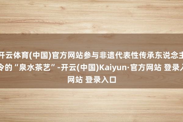 开云体育(中国)官方网站参与非遗代表性传承东说念主指令的“泉水茶艺”-开云(中国)Kaiyun·官方网站 登录入口