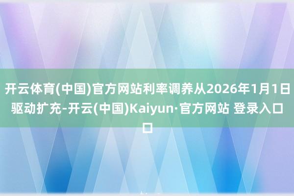 开云体育(中国)官方网站利率调养从2026年1月1日驱动扩充-开云(中国)Kaiyun·官方网站 登录入口