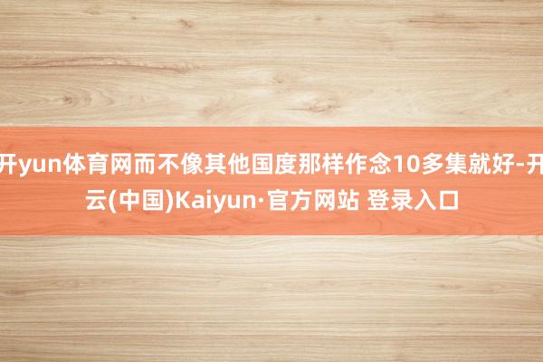开yun体育网而不像其他国度那样作念10多集就好-开云(中国)Kaiyun·官方网站 登录入口