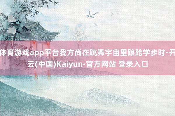 体育游戏app平台我方尚在跳舞宇宙里踉跄学步时-开云(中国)Kaiyun·官方网站 登录入口