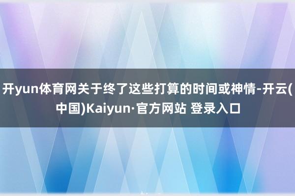 开yun体育网关于终了这些打算的时间或神情-开云(中国)Kaiyun·官方网站 登录入口