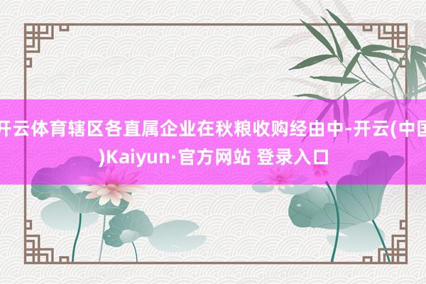 开云体育辖区各直属企业在秋粮收购经由中-开云(中国)Kaiyun·官方网站 登录入口