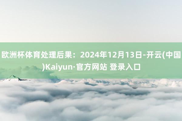 欧洲杯体育处理后果：2024年12月13日-开云(中国)Kaiyun·官方网站 登录入口