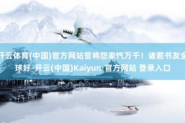 开云体育(中国)官方网站誓将怨家忾万千！诸君书友全球好-开云(中国)Kaiyun·官方网站 登录入口