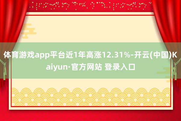 体育游戏app平台近1年高涨12.31%-开云(中国)Kaiyun·官方网站 登录入口